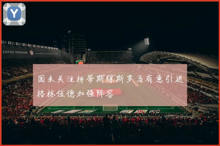 国米关注柯蒂斯琼斯罗马有意引进格林伍德加强阵容