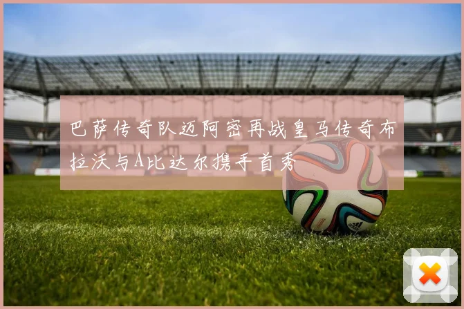 巴萨传奇队迈阿密再战皇马传奇布拉沃与A比达尔携手首秀