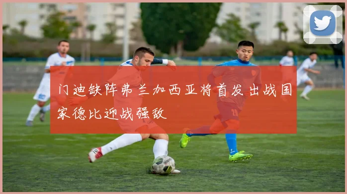 门迪缺阵弗兰加西亚将首发出战国家德比迎战强敌