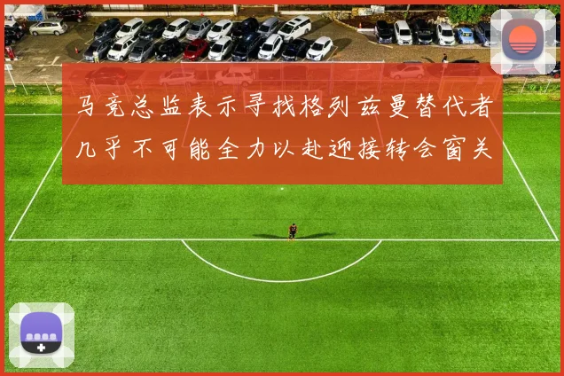 马竞总监表示寻找格列兹曼替代者几乎不可能全力以赴迎接转会窗关闭