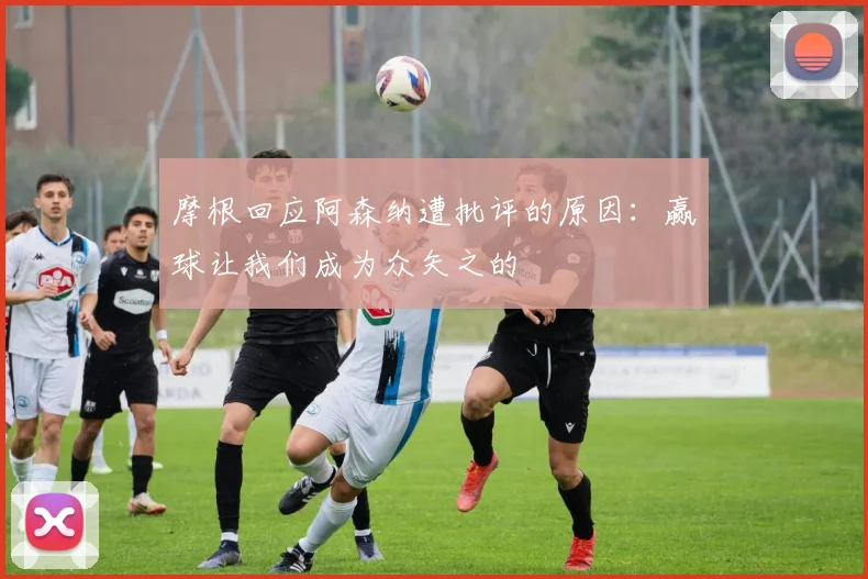 摩根回应阿森纳遭批评的原因：赢球让我们成为众矢之的
