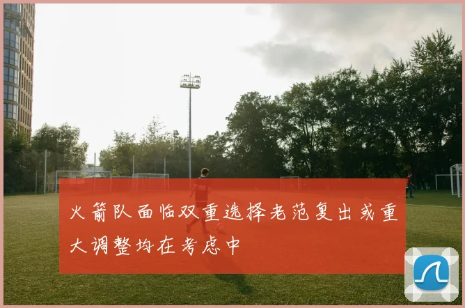 火箭队面临双重选择老范复出或重大调整均在考虑中