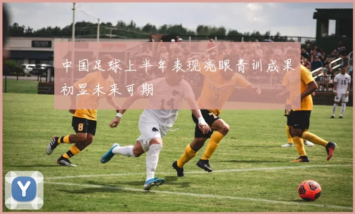 中国足球上半年表现亮眼青训成果初显未来可期