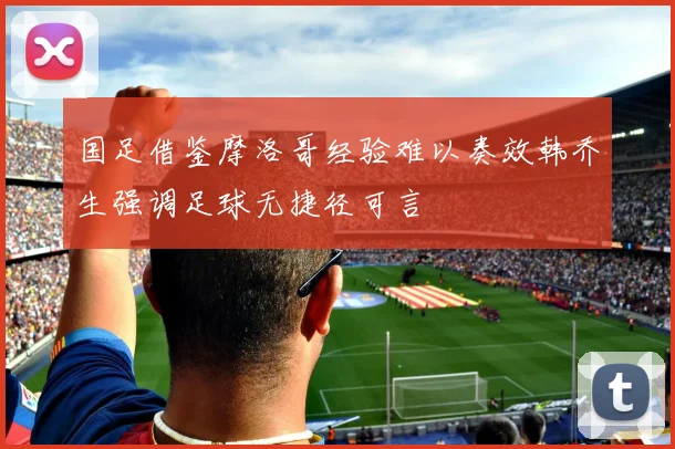 国足借鉴摩洛哥经验难以奏效韩乔生强调足球无捷径可言