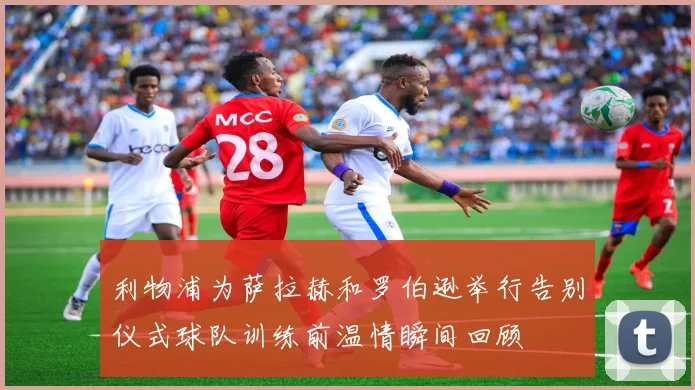 利物浦为萨拉赫和罗伯逊举行告别仪式球队训练前温情瞬间回顾