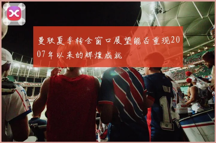 曼联夏季转会窗口展望能否重现2007年以来的辉煌成就