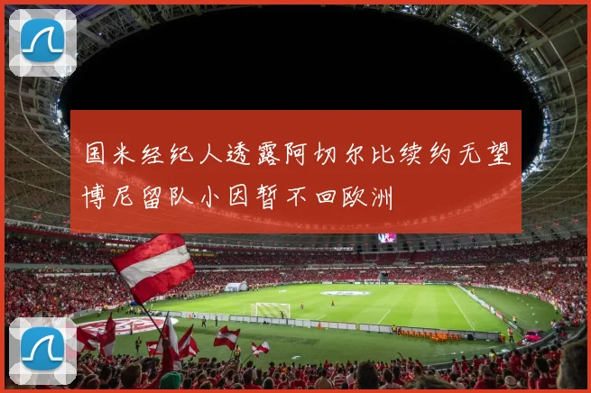 国米经纪人透露阿切尔比续约无望博尼留队小因暂不回欧洲