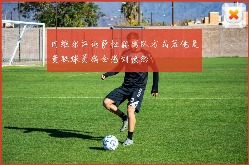 内维尔评论萨拉赫离队方式若他是曼联球员我会感到愤怒