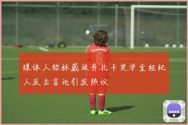 媒体人称林葳放弃北卡奖学金经纪人反击言论引发热议