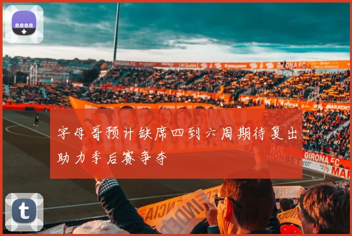 字母哥预计缺席四到六周期待复出助力季后赛争夺